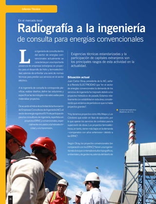 26
Nº184|julio2015|www.revistaelectricidad.cl
Informe Técnico
Exigencias técnicas estandarizadas y la
participación de capitales extranjeros son
los principales rasgos de esta actividad en la
actualidad.
aingenieríadeconsultadentro
del sector de energías con-
vencionales actualmente se
caracterizaporunaimportante
presencia de empresas extranjeras en proyec-
tos para el desarrollo de hidro y termoelectrici-
dad, además de enfrentar una serie de normas
técnicas para prestar sus servicios en el sector
eléctrico.
A la ingeniería de consulta le corresponde pla-
nificar, realizar diseños, definir las soluciones y
especificarlastecnologíasmásadecuadaspara
materializar proyectos.
DeacuerdoalíndicedeactividaddelaAsociación
deEmpresasConsultorasdeIngeniería(AIC),el
sectordeenergíaregistrael9,1%departicipación
paralosconsultoresdeingeniería,repartidosen
proyectosERNCyconvencionales,espe-
cialmentevinculadosalahidroelectri-
cidad y a la transmisión.
L
Situación actual
Juan Carlos Olcay, presidente de la AIC, seña-
la a Revista ELECTRICIDAD que “en el sector
de energías convencionales la demanda de los
servicios de ingeniería ha mejorado debido a los
proyectos hidráulicos de pasada. Estamos rela-
tivamenteconestabilidadenestaárea,conside-
randoqueveníamosdeperíodosenquenohabía
proyectos grandes”.
“HoytenemosproyectoscomoAltoMaipoyLos
Cóndores que están en fase de ejecución, por
lo que operan los servicios de contratos para la
supervisión de obras. Los proyectos termoeléc-
tricos,entanto,vienenmásbajosenlademanda
−comparados con años anteriores− debido a
las ERNC”.
Según Olcay, los proyectos convencionales (en
comparaciónconlosERNC)“tienenunaingenie-
ríamásduraquecontemplaestudiostopográficos,
ambientalesydegeotecnia,ademásdeldiseñode
En el mercado local
Radiografía a la ingeniería
de consulta para energías convencionales
Central termoeléctrica
Mejillones de E-CL.
Foto:JuanCarlosRecabal-RevistaELECTRICIDAD.
 