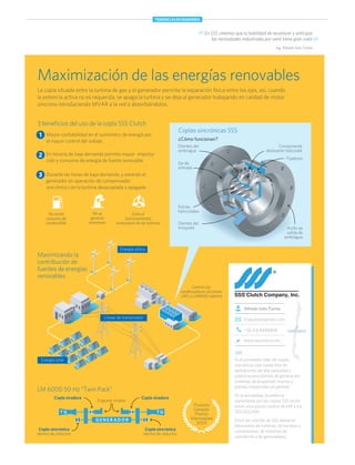 Es el proveedor líder de coplas
mecánicas tipo rueda libre en
aplicaciones de alta velocidad y
potencia para plantas de generación,
sistemas de propulsión marina y
plantas industriales en general.
En la actualidad, la potencia
transmitida por las coplas SSS oscila
entre unos pocos cientos de kW a los
300.000 kW.
Entre los clientes de SSS destacan
fabricantes de turbinas, de bombas y
compresores, de sistemas de
ventilación y de generadores.
itraque@engineer.com
Alfredo Soto Torres
+56 9 8 8488808
www.sssclutch.com
SSS
SANTIAGO
Maximización de las energías renovables
La copla situada entre la turbina de gas y el generador permite la separación física entre los ejes, así, cuando
la potencia activa no es requerida, se apaga la turbina y se deja al generador trabajando en calidad de motor
síncrono introduciendo MVAR a la red o absorbiéndolos.
En SSS creemos que la habilidad de reconocer y anticipar
las necesidades industriales por venir tiene gran valor“ ”Ing. Alfredo Soto Torres
¿Cómo funcionan?
3 beneﬁcios del uso de la copla SSS Clutch
Mayor conﬁabilidad en el suministro de energía por
el mayor control del voltaje.
En horario de baja demanda permite mayor importa-
ción y consumo de energía de fuente renovable
Durante las horas de baja demanda, y estando el
generador en operación de compensador
sincrónico con la turbina desacoplada y apagada:
1
2
3
No existe
consumo de
combustible
No se
generan
emisiones
Evita el
funcionamiento
innecesario de las turbinas
Anillo de
salida de
embrague
Dientes del
trinquete
Estrías
helicoidales
Dientes del
embrague
Componente
deslizante helicoidal
Eje de
entrada
Proyecto
Ganador
Premio
Marmaduke
2009
Maximizando la
contribución de
fuentes de energías
renovables
LM 6000 50 Hz “Twin Pack”
Energía eólica
Energía solar
Líneas de transmisión
Coplas sincrónicas SSS
Fijadores
Copla sincrónica
dentro de reductor
T GT G
G E N E R A D O R
Copla viradora
Engrane virador
Copla sincrónica
dentro de reductor
Copla viradora
Central con
condensadores síncronos
LMS o LM6000 adentro
TENDENCIAS EN INGENIERÍA
 