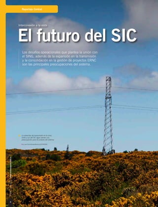 4
Nº184|julio2015|www.revistaelectricidad.cl
Reportaje Central
Los desafíos operacionales que plantea la unión con
el SING, además de la expansión en la transmisión
y la consolidación en la gestión de proyectos ERNC
son las principales preocupaciones del sistema.
Interconexión a la vista
El futuro del SIC
La estrechez de transmisión en la zona
norte y sur del SIC sigue siendo una
preocupación para los actores del sistema.
Foto: Juan Carlos Recabal-Revista ELECTRICIDAD.
 