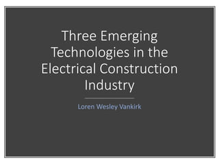 Three Emerging
Technologies in the
Electrical Construction
Industry
Loren Wesley Vankirk
 