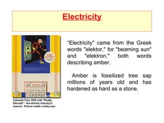 Electricity “ Electricity" came from the Greek words "elektor," for "beaming sun" and "elektron," both words describing amber.  Amber is fossilized tree sap millions of years old and has hardened as hard as a stone.  