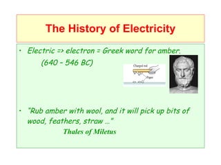 The History of Electricity Electric => electron = Greek word for amber. (640 – 546 BC) “ Rub amber with wool, and it will pick up bits of wood, feathers, straw …” Thales of Miletus 