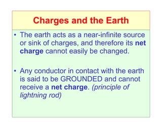 Charges and the Earth The earth acts as a near-infinite source or sink of charges, and therefore its  net charge  cannot easily be changed. Any conductor in contact with the earth is said to be GROUNDED and cannot receive a  net charge .  (principle of lightning rod) 
