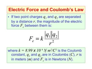 Electric Force and Coulomb’s Law If two point charges  q 1  and  q 2  are separated by a distance  r , the magnitude of the electric force  F e  between them is: where  k = 8.99  x  10  9  N   m 2 /C 2  is the Coulomb constant,  q 1  and  q 2  are in Coulombs ( C ),  r  is in meters ( m ) and  F e  is in Newtons ( N ). 