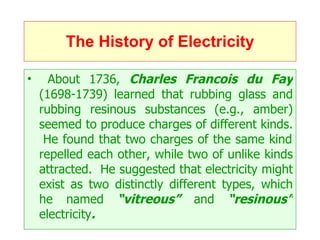 The History of Electricity About 1736,  Charles Francois du Fay  (1698-1739) learned that rubbing glass and rubbing resinous substances (e.g., amber) seemed to produce charges of different kinds.  He found that two charges of the same kind repelled each other, while two of unlike kinds attracted.  He suggested that electricity might exist as two distinctly different types, which he named  “vitreous”  and  “resinous”  electricity .   