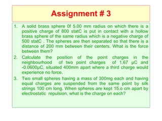 Assignment # 3 A solid brass sphere 0f 5.00 mm radius on which there is a positive charge of 800 statC is put in contact with a hollow brass sphere of the same radius which is a negative charge of 500 statC . The spheres are then separated so that there is a distance of 200 mm between their centers. What is the force between them? Calculate the position of the point charges in the neighbourhood  of two point charges  of 1.67 µC and -0.0600µC, situated 400mm apart where a third charge would experience no force. Two small spheres having a mass of 300mg each and having equal charges are suspended from the same point by silk strings 100 cm long. When spheres are kept 15.o cm apart by electrostatic  repulsion, what is the charge on each? 