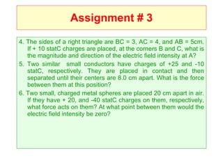 Assignment # 3 4. The sides of a right triangle are BC = 3, AC = 4, and AB = 5cm. If + 10 statC charges are placed, at the corners B and C, what is the magnitude and direction of the electric field intensity at A? 5. Two similar  small conductors have charges of +25 and -10 statC, respectively. They are placed in contact and then separated until their centers are 8.0 cm apart. What is the force between them at this position? 6. Two small, charged metal spheres are placed 20 cm apart in air. If they have + 20, and -40 statC charges on them, respectively, what force acts on them? At what point between them would the electric field intensity be zero? 