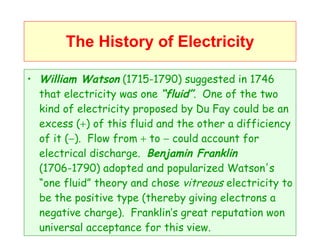 The History of Electricity William Watson  (1715-1790) suggested in 1746 that electricity was one  “fluid” .  One of the two kind of electricity proposed by Du Fay could be an excess (  ) of this fluid and the other a difficiency of it (  ).  Flow from    to    could account for electrical discharge.  Benjamin Franklin  (1706-1790) adopted and popularized Watson's “one fluid” theory and chose  vitreous  electricity to be the positive type (thereby giving electrons a negative charge).  Franklin’s great reputation won universal acceptance for this view. 