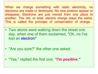 When we charge something with static electricity, no electrons are made or destroyed. No new protons appear or disappear. Electrons are just moved from one place to another. The net, or total, electric charge stays the same. This is called the principle of conservation of charge.  Two atoms were walking down the street one day, when one of them exclaimed, "Oh, no I've lost an  electron !"  "Are you sure?" the other one asked. "Yes," replied the first one,  " I'm positive ."   