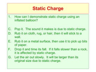 Static Charge How can I demonstrate static charge using an inflated balloon? Pop it.  The sound it makes is due to static charge. Rub it on cloth, rug, or hair, then it will stick to a wall. Rub it on a metal surface, then use it to pick up bits of paper. Drop it and time its fall.  If it falls slower than a rock, it is affected by static charge. Let the air out slowly.  It will be larger than its original size due to static charge. 