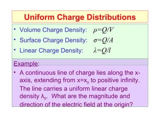 Uniform Charge Distributions
• Volume Charge Density:  ρ=Q/V
• Surface Charge Density: σ=Q/A
• Linear Charge Density:  λ=Q/l
Example:
• A continuous line of charge lies along the x-
  axis, extending from x=x0 to positive infinity.
  The line carries a uniform linear charge
  density λ0. What are the magnitude and
  direction of the electric field at the origin?
 