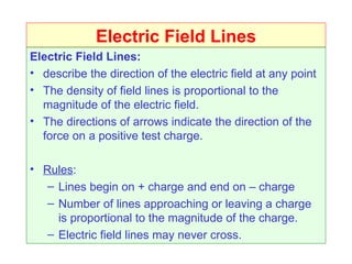 Electric Field Lines
Electric Field Lines:
• describe the direction of the electric field at any point
• The density of field lines is proportional to the
  magnitude of the electric field.
• The directions of arrows indicate the direction of the
  force on a positive test charge.

• Rules:
   – Lines begin on + charge and end on – charge
   – Number of lines approaching or leaving a charge
     is proportional to the magnitude of the charge.
   – Electric field lines may never cross.
 