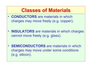Classes of Materials
• CONDUCTORS are materials in which
  charges may move freely (e.g. copper).

• INSULATORS are materials in which charges
  cannot move freely (e.g. glass).

• SEMICONDUCTORS are materials in which
  charges may move under some conditions
  (e.g. silicon).
 