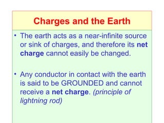 Charges and the Earth
• The earth acts as a near-infinite source
  or sink of charges, and therefore its net
  charge cannot easily be changed.

• Any conductor in contact with the earth
  is said to be GROUNDED and cannot
  receive a net charge. (principle of
  lightning rod)
 