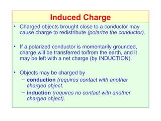 Induced Charge
• Charged objects brought close to a conductor may
  cause charge to redistribute (polarize the conductor).

• If a polarized conductor is momentarily grounded,
  charge will be transferred to/from the earth, and it
  may be left with a net charge (by INDUCTION).

• Objects may be charged by
  – conduction (requires contact with another
    charged object.
  – induction (requires no contact with another
    charged object).
 