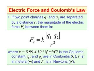 Electric Force and Coulomb’s Law
• If two point charges q1 and q2 are separated
  by a distance r, the magnitude of the electric
  force Fe between them is:

                        q1 q2
             Fe = k           2
                          r
where k = 8.99 x 10 9 N m2/C2 is the Coulomb
 constant, q1 and q2 are in Coulombs (C), r is
 in meters (m) and Fe is in Newtons (N).
 