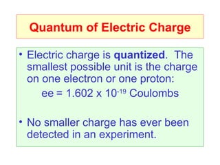 Quantum of Electric Charge

• Electric charge is quantized. The
  smallest possible unit is the charge
  on one electron or one proton:
     ee = 1.602 x 10-19 Coulombs

• No smaller charge has ever been
  detected in an experiment.
 