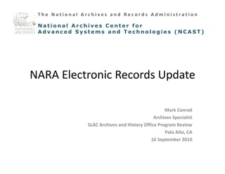 The National Archives and Records Administration

 National Archives Center for 

 Advanced Systems and Technologies (NCAST)





NARA Electronic Records Update


                                                    Mark Conrad
                                               Archives Specialist
                                                         p
                SLAC Archives and History Office Program Review
                                                    Palo Alto, CA
                                             16 September 2010
                                                   p
 