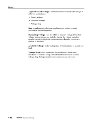 Section 1


                             Applications of voltage − Technicians are concerned with voltage in
                             different applications:
                              • Source voltage
                              • Available voltage
                              • Voltage drop

                             Source voltage − the battery supplies source voltage in most
                             automotive electrical systems.

                             Measuring voltage − use the DMM to measure voltage. Note that
                             voltage measurements are made by placing the voltage leads in a
                             parallel circuit to the circuit you are testing. (Parallel circuits are
                             covered in Section 2.)

                             Available voltage − is the voltage in a circuit available to operate the
                             load.

                             Voltage drop − most parts of an electrical circuit offers some
                             resistance to current. Every element that has resistance causes a
                             voltage drop. Voltage drop increases as resistance increases.




1-12        TOYOTA Technical Training
 