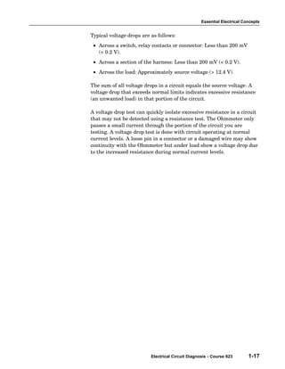 Essential Electrical Concepts


Typical voltage drops are as follows:
 • Across a switch, relay contacts or connector: Less than 200 mV
   (< 0.2 V).
 • Across a section of the harness: Less than 200 mV (< 0.2 V).
 • Across the load: Approximately source voltage (> 12.4 V).

The sum of all voltage drops in a circuit equals the source voltage. A
voltage drop that exceeds normal limits indicates excessive resistance
(an unwanted load) in that portion of the circuit.

A voltage drop test can quickly isolate excessive resistance in a circuit
that may not be detected using a resistance test. The Ohmmeter only
passes a small current through the portion of the circuit you are
testing. A voltage drop test is done with circuit operating at normal
current levels. A loose pin in a connector or a damaged wire may show
continuity with the Ohmmeter but under load show a voltage drop due
to the increased resistance during normal current levels.




                          Electrical Circuit Diagnosis - Course 623       1-17
 