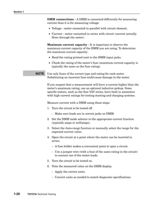 Section 1


                             DMM connections − A DMM is connected differently for measuring
                             current than it is for measuring voltage:
                              • Voltage − meter connected in parallel with circuit element.
                              • Current − meter connected in series with circuit (current actually
                                flows through the meter).

                             Maximum current capacity − It is important to observe the
                             maximum current capacity of the DMM you are using. To determine
                             the maximum current capacity:
                              • Read the rating printed next to the DMM input jacks.
                              • Check the rating of the meter’s fuse (maximum current capacity is
                                typically the same as the fuse rating).

                   NOTE      Use only fuses of the correct type and rating for each meter.
                             Substituting an incorrect fuse could cause damage to the meter.

                             If you suspect that a measurement will have a current higher than the
                             meter’s maximum rating, use an optional inductive pickup. Some
                             specific testers, such as the Sun VAT series, have built in ammeters
                             with high current ratings for testing starting and charging systems.

                             Measure current with a DMM using these steps:
                             1. Turn the circuit to be tested off.
                                 − Make sure leads are in correct jacks on DMM.
                             2. Set the DMM mode selector to the appropriate current function
                                (typically amps or milliamps).
                             3. Select the Auto−range function or manually select the range for the
                                expected current value.
                             4. Open the circuit at a point where the meter can be inserted in
                                series.
                                 − A fuse holder makes a convenient point to open a circuit.
                                 − Use a jumper wire (with a fuse of the same rating in the circuit)
                                   to connect one of the meter leads.
                             5. Turn the circuit to be tested on.
                             6. Note the measured value on the DMM display.
                                 − Apply the correct units.
                                 − Convert units as needed to match diagnostic specifications.




1-20        TOYOTA Technical Training
 