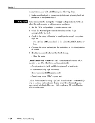 Section 1


                             Measure resistance with a DMM using the following steps:
                             1. Make sure the circuit or component to be tested is isolated and not
                                connected to any power source.

              CAUTION        Some meters may be damaged if you apply voltage to the meter leads
                             when the mode selector is set to measure resistance.
                             2. Set the DMM mode selector to measure resistance.
                             3. Select the Auto−range feature or manually select a range
                                appropriate for the test.
                             4. Confirm the meter calibration by touching the meter’s two probes
                                together.
                                 − For a typical DMM, resistance of the leads should be 0.2 ohms or
                                   less.
                             5. Connect the meter leads across the component or circuit segment to
                                be tested.
                             6. Read the measured value on the DMM display.
                                 − Note the units.

                             Other Ohmmeter Functions − The ohmmeter function of a DMM
                             can also be used for other tests and measurements:
                              • Circuit continuity (with audible beep to confirm continuity)
                              • Conductance (very high resistance)
                              • Diode test (some DMM’s cannot test)
                              • Capacitance (some DMM’s cannot test)

                             Circuit continuity tests verify a path for current exists. The DMM may
                             beep to indicate continuity and display a very low ohm reading. An
                             open circuit is indicated by a very high reading or OL (out of limits −
                             infinite resistance).




1-24        TOYOTA Technical Training
 