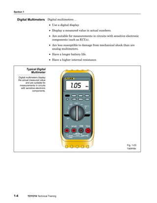 Section 1


  Digital Multimeters Digital multimeters …
                                     • Use a digital display.
                                     • Display a measured value in actual numbers.
                                     • Are suitable for measurements in circuits with sensitive electronic
                                       components (such as ECUs).
                                     • Are less susceptible to damage from mechanical shock than are
                                       analog multimeters.
                                     • Have a longer battery life.
                                     • Have a higher internal resistance.


              Typical Digital
                 Multimeter
      Digital multimeters display
      the actual measured value
              and are suitable for
        measurements in circuits
         with sensitive electronic
                     components.




                                                                                                 Fig. 1-03
                                                                                                 TL623f103c




1-4            TOYOTA Technical Training
 