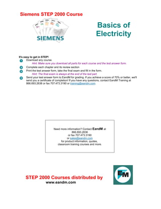 Siemens STEP 2000 Course
Basics of
Electricity
It's easy to get in STEP!
Download any course.
Hint: Make sure you download all parts for each course and the test answer form.
Complete each chapter and its review section
Print the test answer form, take the final exam and fill in the form.
Hint: The final exam is always at the end of the last part.
Send your test answer form to EandM for grading. If you achieve a score of 70% or better, we'll
send you a certificate of completion! If you have any questions, contact EandM Training at
866.693.2636 or fax 707.473.3190 or training@eandm.com.
Need more information? Contact EandM at
866.693.2636
or fax 707.473.3190
or sales@eandm.com
for product information, quotes,
classroom training courses and more.
STEP 2000 Courses distributed by
www.eandm.com
 