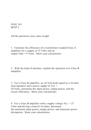 ELEC 161
QUIZ 2
All the questions carry same weight
1. Calculate the efficiency of a transformer-coupled Class A
amplifier for a supply of 12 Volts and an
output V(p) = 9 Volts. Show your calculations.
2. With the help of sketches, explain the operation of a Class B
amplifier.
3. For a Class B amplifier, an 18-Volt peak signal to a 16-ohm
load (speaker) and a power supply of Vcc =
24 Volts, determine the input power, output power, and the
circuit efficiency. Show your calculations.
4. For a Class B amplifier with a supply voltage Vcc = 27
Volts and driving a load of 16 ohms, determine
the maximum input power, output power, and transistor power
dissipation. Show your calculations.
 