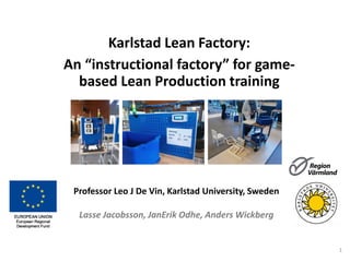 Karlstad Lean Factory:
An “instructional factory” for game-
based Lean Production training
Professor Leo J De Vin, Karlstad University, Sweden
Lasse Jacobsson, JanErik Odhe, Anders Wickberg
1
 