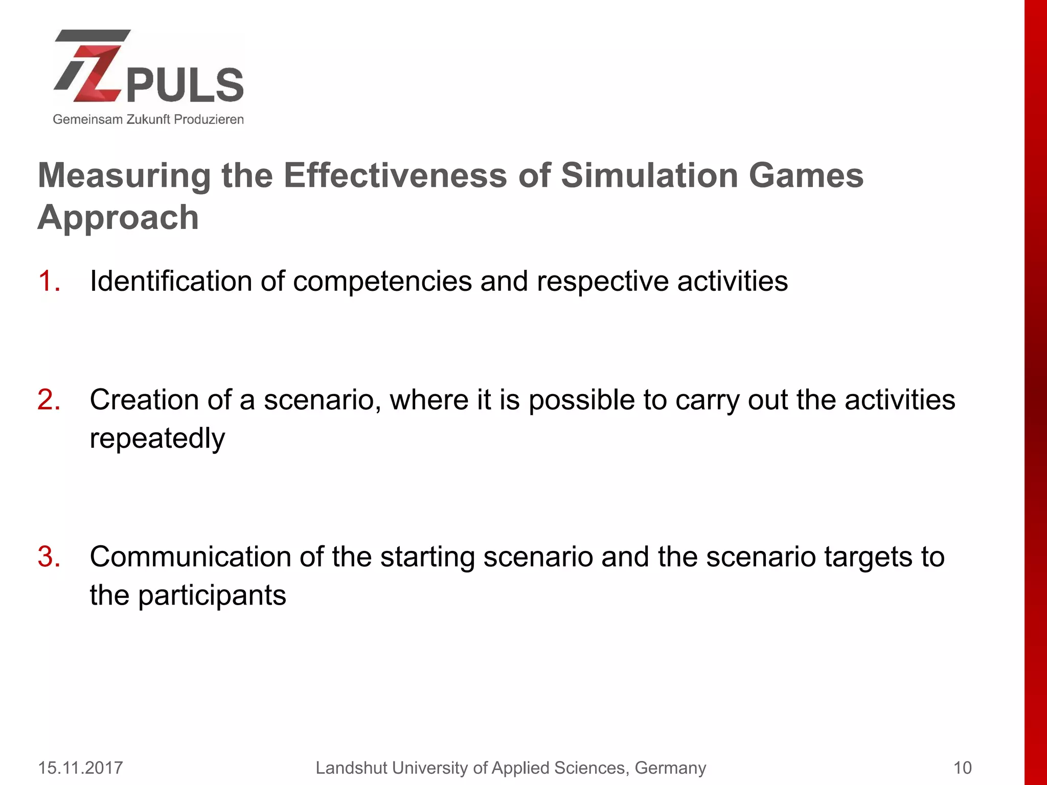 Measuring the Effectiveness of Simulation Games
Approach
1. Identification of competencies and respective activities
2. Creation of a scenario, where it is possible to carry out the activities
repeatedly
3. Communication of the starting scenario and the scenario targets to
the participants
15.11.2017 Landshut University of Applied Sciences, Germany 10
 