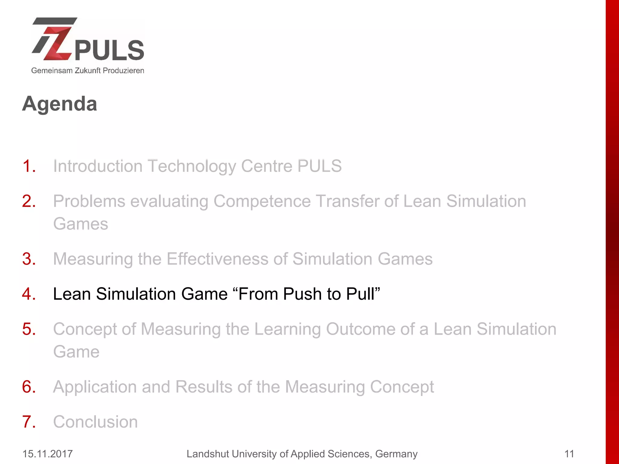 Agenda
1. Introduction Technology Centre PULS
2. Problems evaluating Competence Transfer of Lean Simulation
Games
3. Measuring the Effectiveness of Simulation Games
4. Lean Simulation Game “From Push to Pull”
5. Concept of Measuring the Learning Outcome of a Lean Simulation
Game
6. Application and Results of the Measuring Concept
7. Conclusion
15.11.2017 Landshut University of Applied Sciences, Germany 11
 