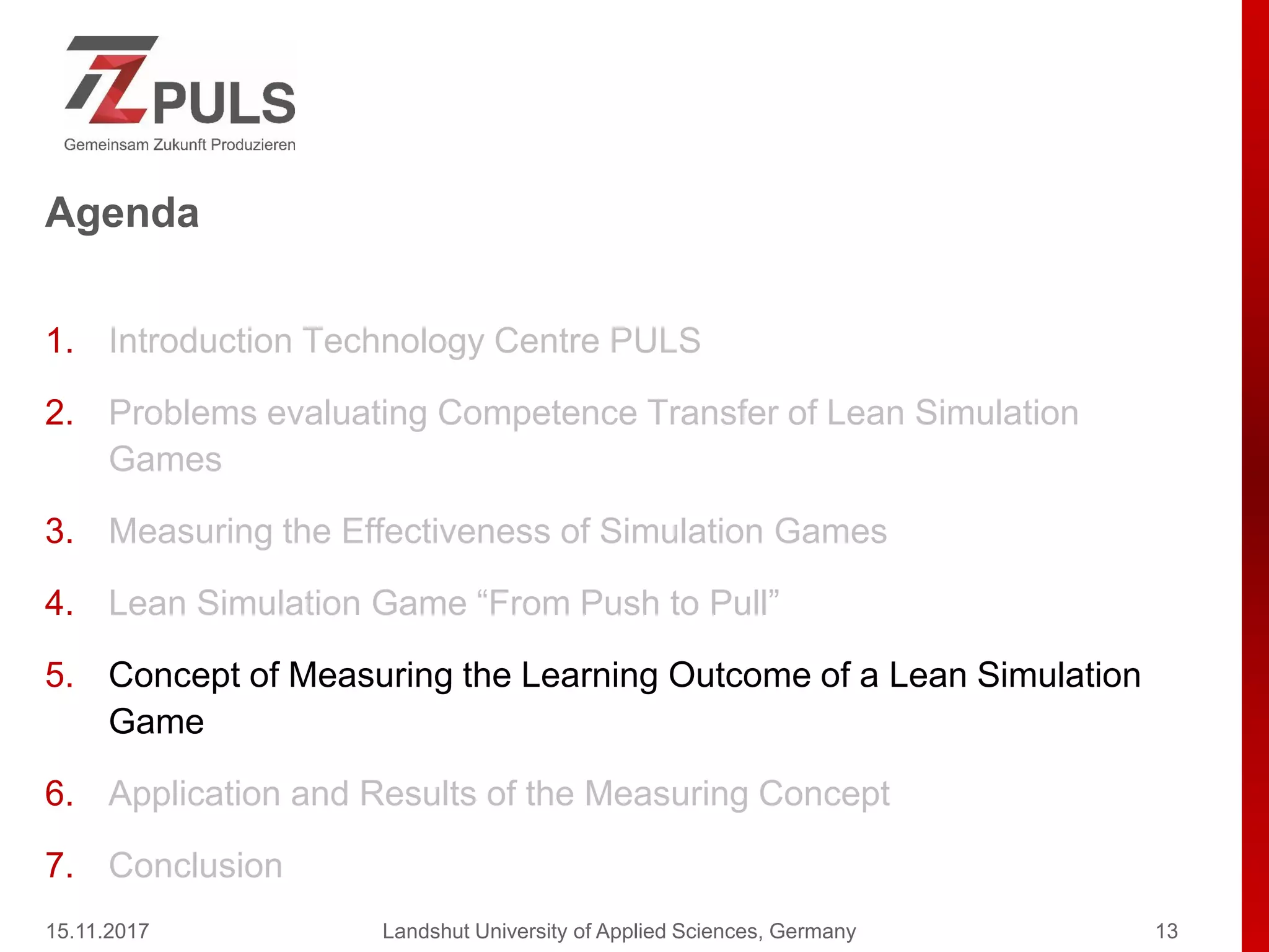 Agenda
1. Introduction Technology Centre PULS
2. Problems evaluating Competence Transfer of Lean Simulation
Games
3. Measuring the Effectiveness of Simulation Games
4. Lean Simulation Game “From Push to Pull”
5. Concept of Measuring the Learning Outcome of a Lean Simulation
Game
6. Application and Results of the Measuring Concept
7. Conclusion
15.11.2017 Landshut University of Applied Sciences, Germany 13
 