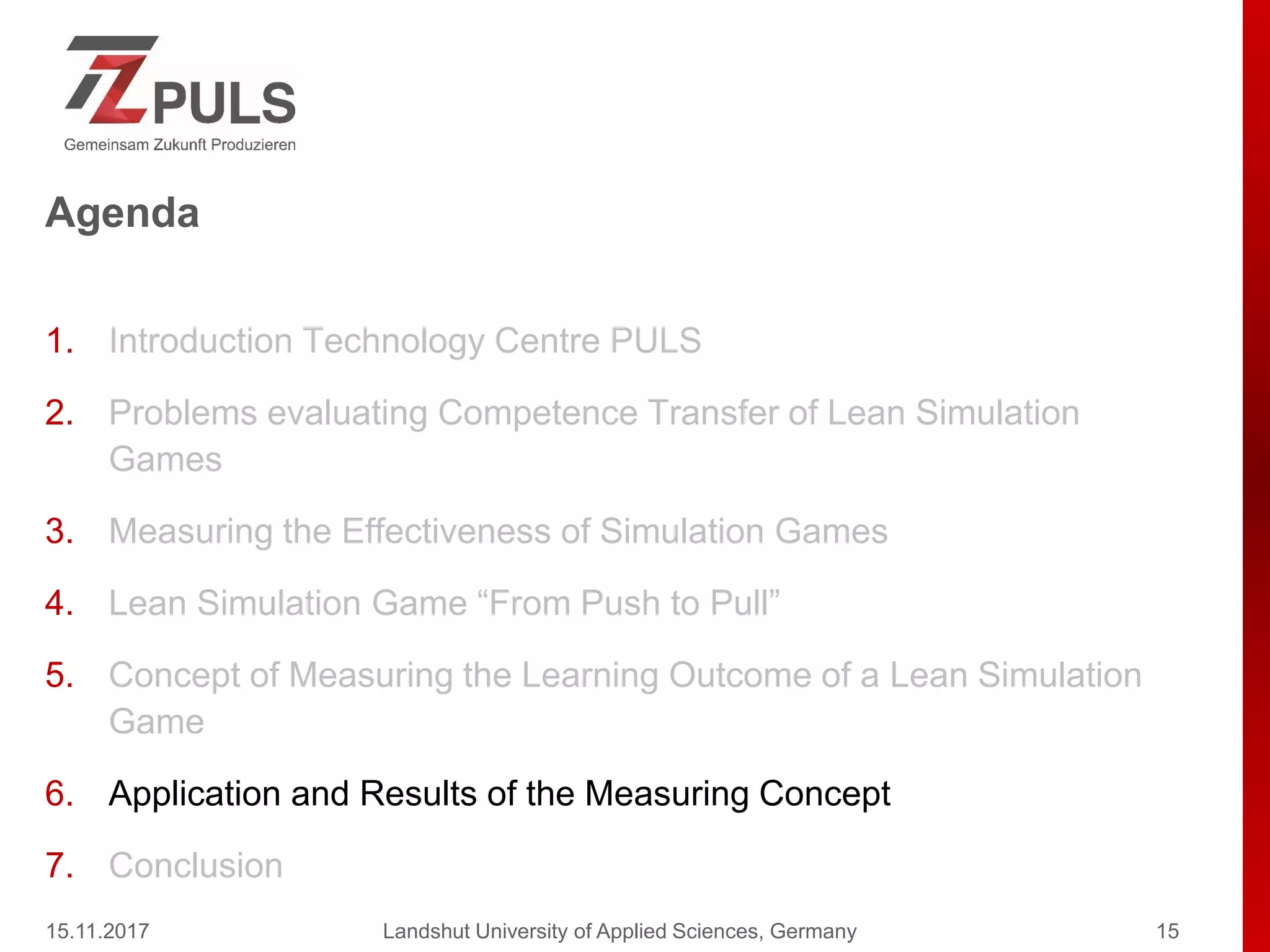 Agenda
1. Introduction Technology Centre PULS
2. Problems evaluating Competence Transfer of Lean Simulation
Games
3. Measuring the Effectiveness of Simulation Games
4. Lean Simulation Game “From Push to Pull”
5. Concept of Measuring the Learning Outcome of a Lean Simulation
Game
6. Application and Results of the Measuring Concept
7. Conclusion
15.11.2017 Landshut University of Applied Sciences, Germany 15
 