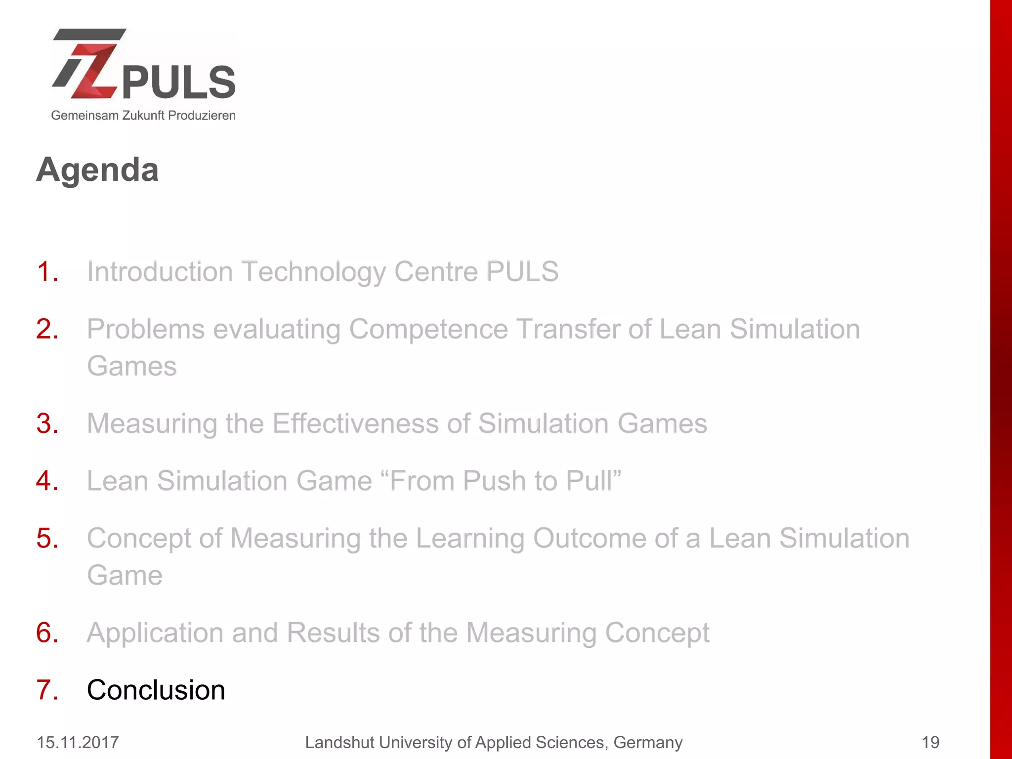 Agenda
1. Introduction Technology Centre PULS
2. Problems evaluating Competence Transfer of Lean Simulation
Games
3. Measuring the Effectiveness of Simulation Games
4. Lean Simulation Game “From Push to Pull”
5. Concept of Measuring the Learning Outcome of a Lean Simulation
Game
6. Application and Results of the Measuring Concept
7. Conclusion
15.11.2017 Landshut University of Applied Sciences, Germany 19
 