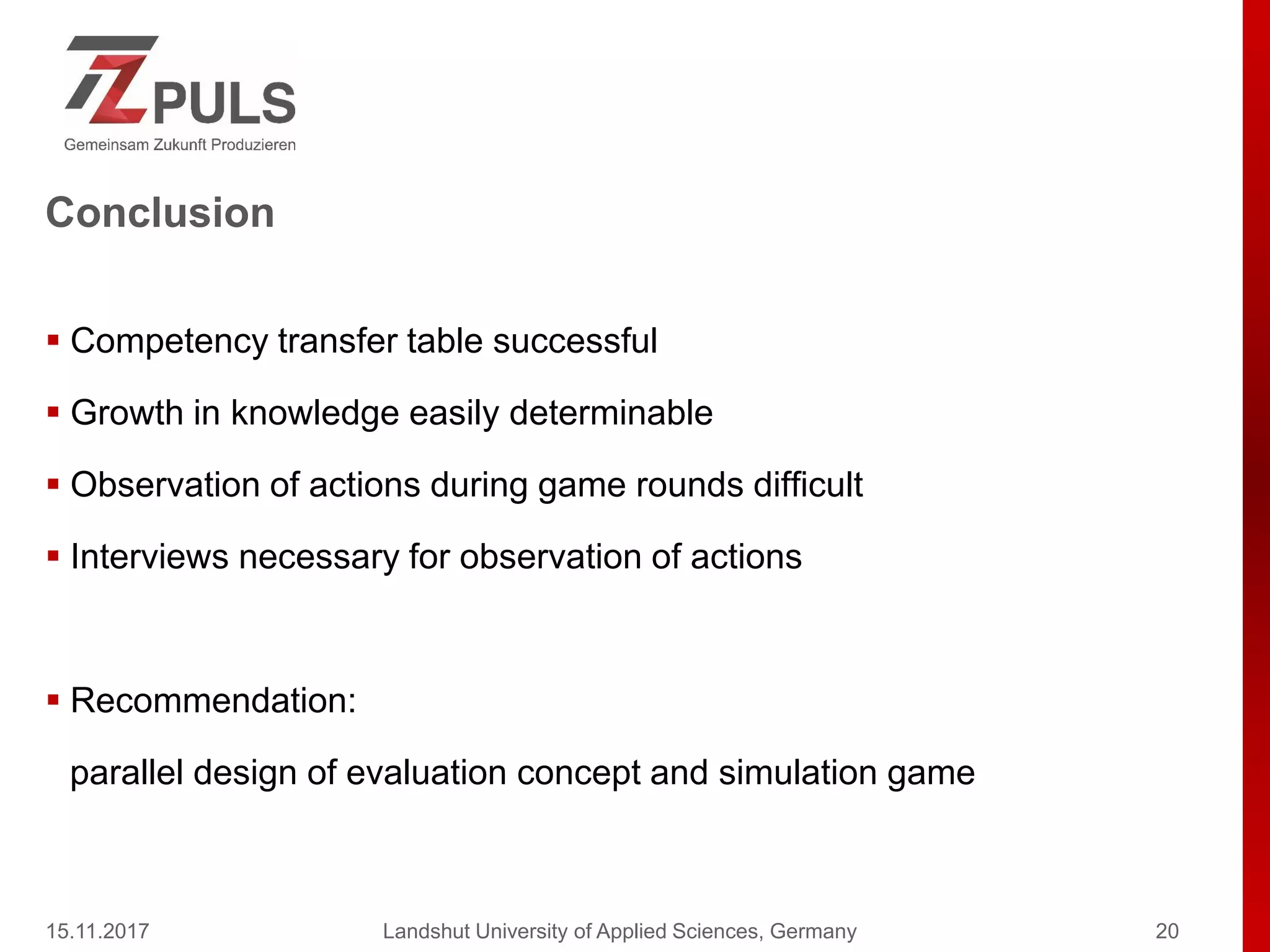 Conclusion
 Competency transfer table successful
 Growth in knowledge easily determinable
 Observation of actions during game rounds difficult
 Interviews necessary for observation of actions
 Recommendation:
parallel design of evaluation concept and simulation game
15.11.2017 Landshut University of Applied Sciences, Germany 20
 