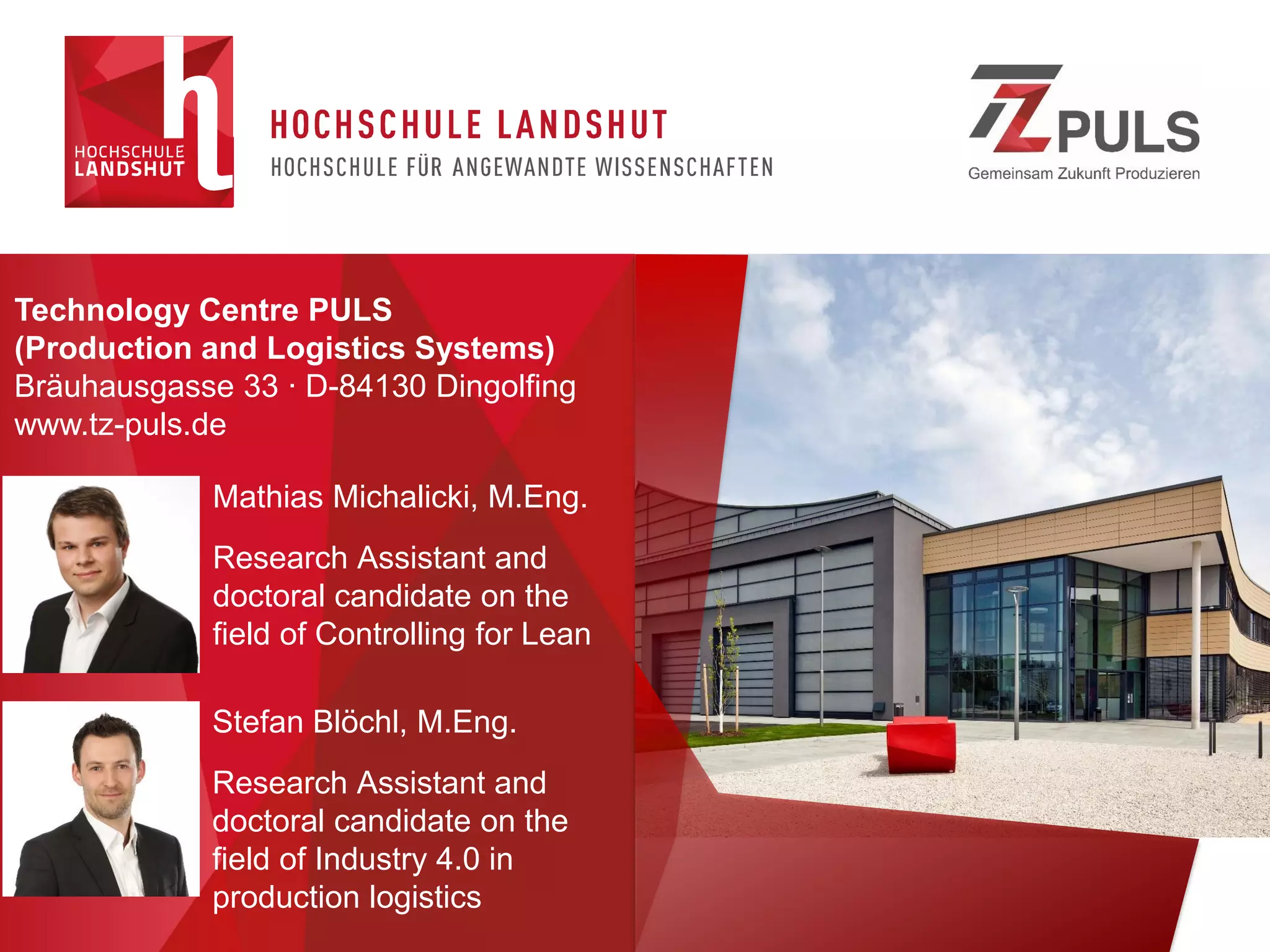 Technology Centre PULS
(Production and Logistics Systems)
Bräuhausgasse 33 ∙ D-84130 Dingolfing
www.tz-puls.de
Stefan Blöchl, M.Eng.
Research Assistant and
doctoral candidate on the
field of Industry 4.0 in
production logistics
Mathias Michalicki, M.Eng.
Research Assistant and
doctoral candidate on the
field of Controlling for Lean
 