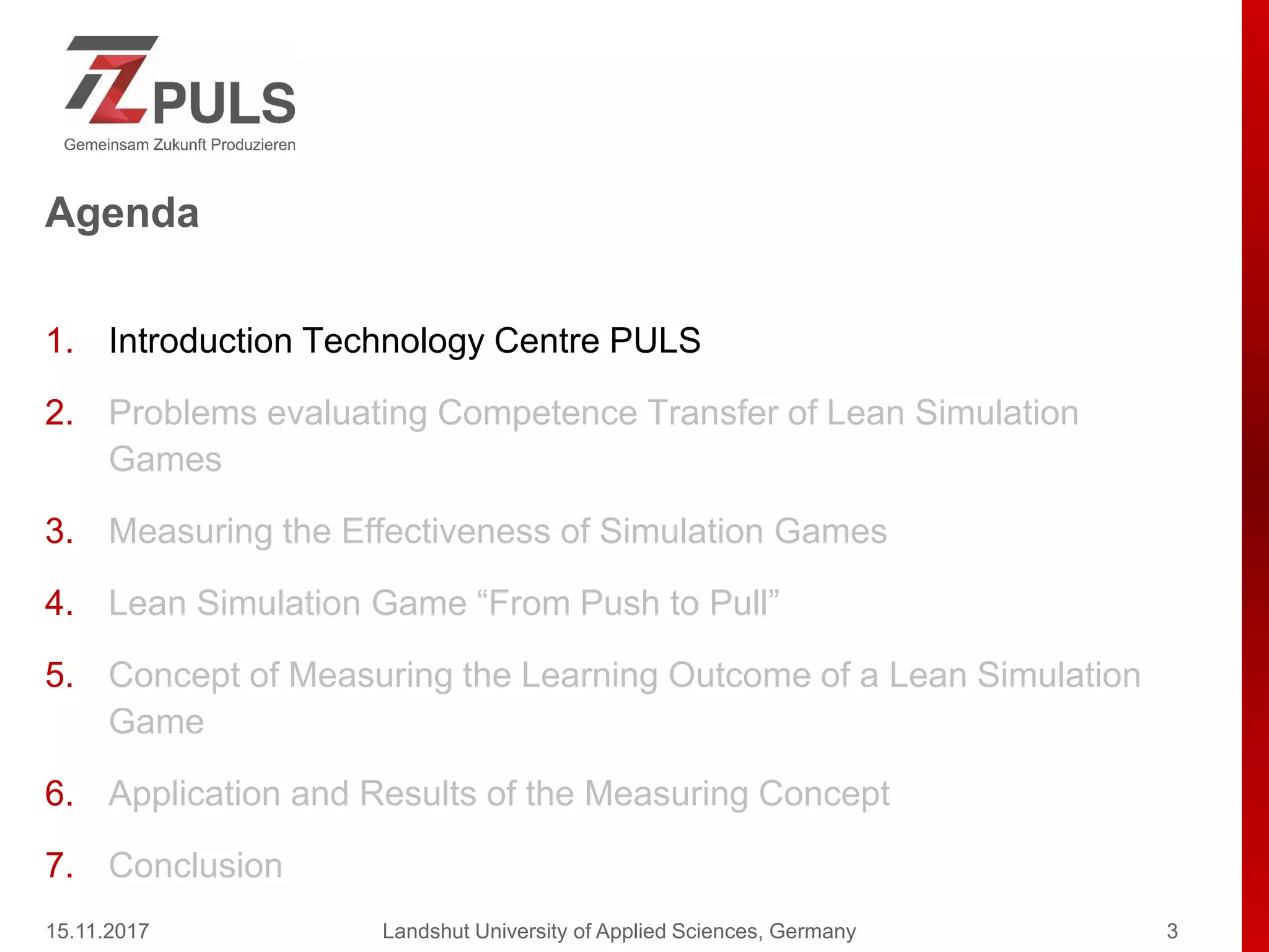 Agenda
1. Introduction Technology Centre PULS
2. Problems evaluating Competence Transfer of Lean Simulation
Games
3. Measuring the Effectiveness of Simulation Games
4. Lean Simulation Game “From Push to Pull”
5. Concept of Measuring the Learning Outcome of a Lean Simulation
Game
6. Application and Results of the Measuring Concept
7. Conclusion
15.11.2017 Landshut University of Applied Sciences, Germany 3
 