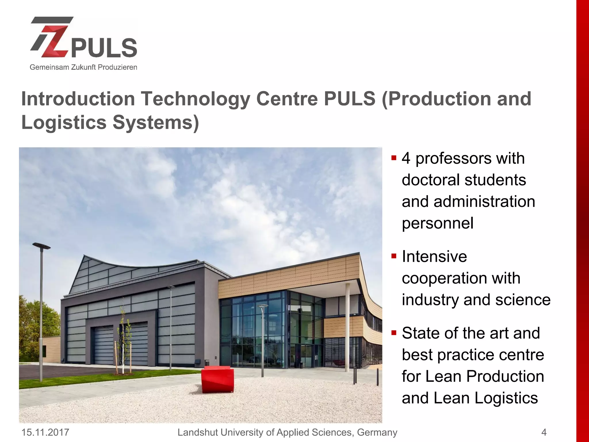 Introduction Technology Centre PULS (Production and
Logistics Systems)
 4 professors with
doctoral students
and administration
personnel
 Intensive
cooperation with
industry and science
 State of the art and
best practice centre
for Lean Production
and Lean Logistics
15.11.2017 Landshut University of Applied Sciences, Germany 4
 