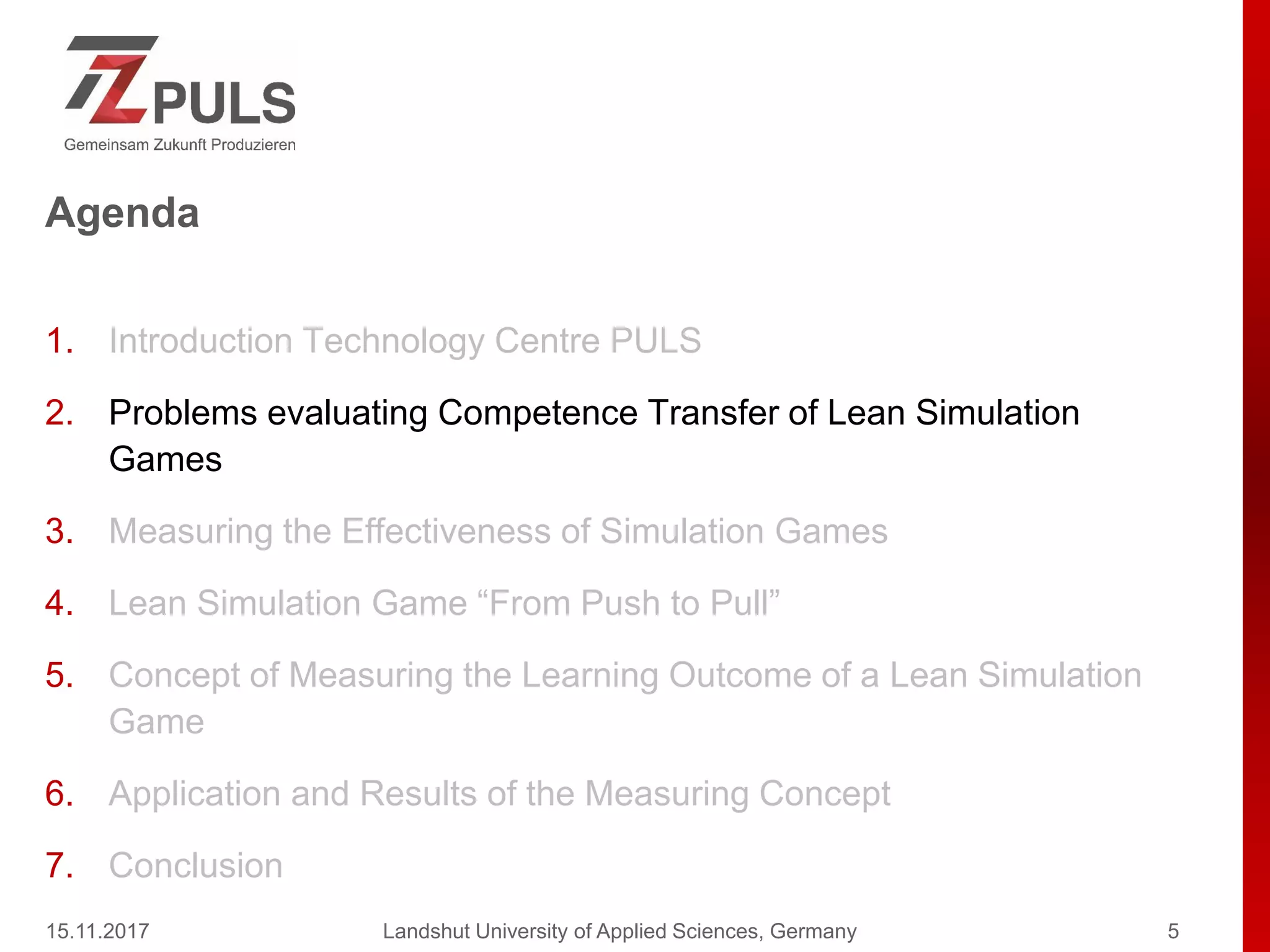 Agenda
1. Introduction Technology Centre PULS
2. Problems evaluating Competence Transfer of Lean Simulation
Games
3. Measuring the Effectiveness of Simulation Games
4. Lean Simulation Game “From Push to Pull”
5. Concept of Measuring the Learning Outcome of a Lean Simulation
Game
6. Application and Results of the Measuring Concept
7. Conclusion
15.11.2017 Landshut University of Applied Sciences, Germany 5
 