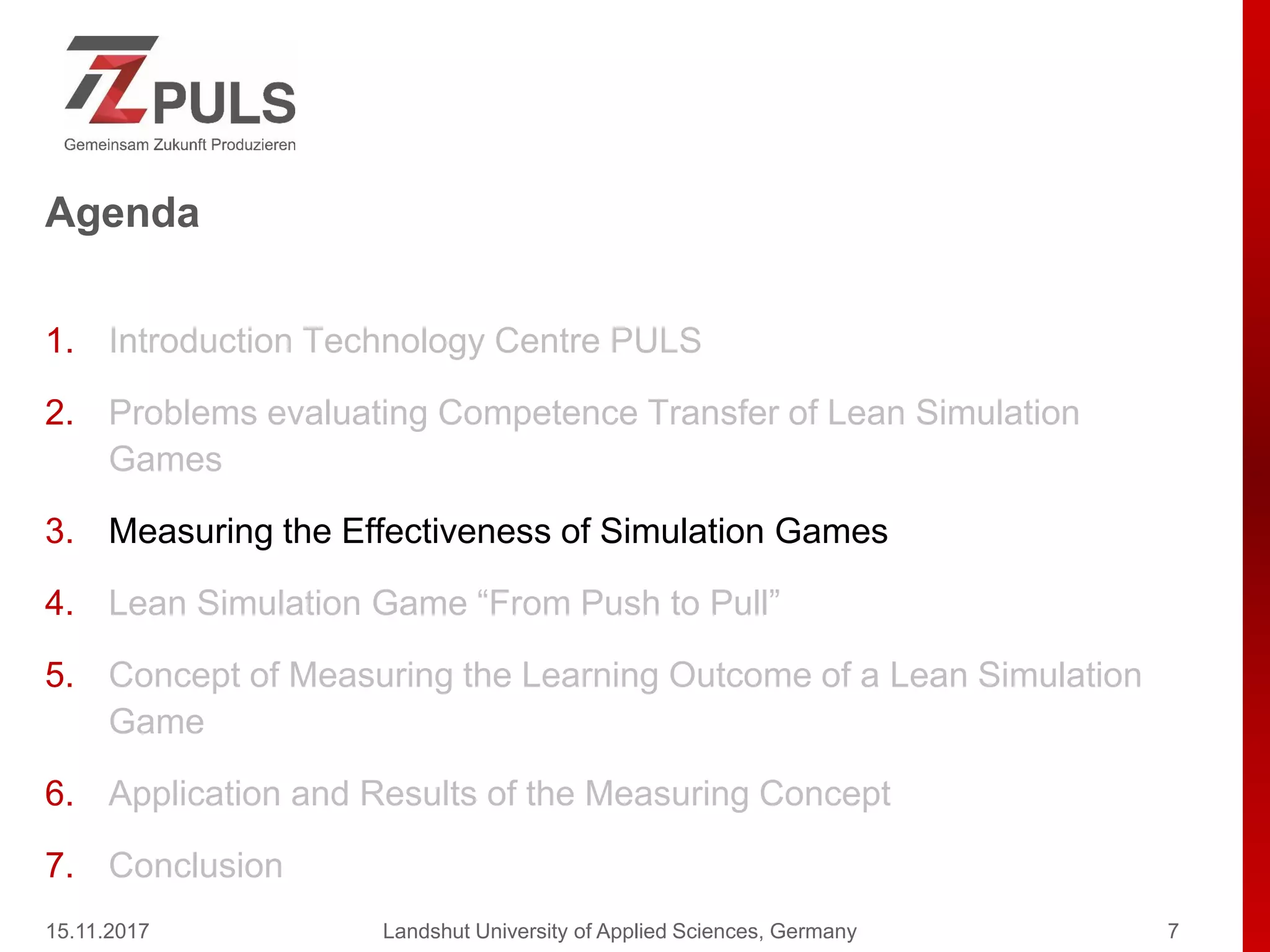 Agenda
1. Introduction Technology Centre PULS
2. Problems evaluating Competence Transfer of Lean Simulation
Games
3. Measuring the Effectiveness of Simulation Games
4. Lean Simulation Game “From Push to Pull”
5. Concept of Measuring the Learning Outcome of a Lean Simulation
Game
6. Application and Results of the Measuring Concept
7. Conclusion
15.11.2017 Landshut University of Applied Sciences, Germany 7
 