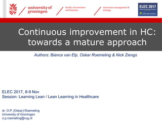 faculty of economics
and business
innovation management &
strategy
Continuous improvement in HC:
towards a mature approach
ELEC 2017, 8-9 Nov
Session: Learning Lean / Lean Learning in Healthcare
dr. O.P. (Oskar) Roemeling
University of Groningen
o.p.roemeling@rug.nl
Authors: Bianca van Elp, Oskar Roemeling & Nick Ziengs
 