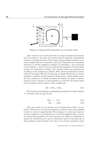 26 La Conversion de Energ´ıa Electromec´anica
Figura 6.1: Esquema Electromec´anico con excitaci´on simple
¿Que sucede si en un cierto intervalo de tiempo elemental incrementa-
mos la corriente i?. La masa M se mueve hacia la izquierda, desarrollando
entonces un trabajo mec´anico. Pero entonces hemos logrado transferir (con-
vertir) energ´ıa el´ectrica en mec´anica. ¿Por qu´e? Conocemos una concepci´on
elemental, el circuito magn´etico conﬁgura un electoim´an , que al excitarlo
con la corriente i “atrae”al trozo de material ferromagn´etico el cual arrastra
la masa M realizando un trabajo. Pero miremos ahora esta situaci´on con
el enfoque de las energ´ıas que cambian. Debe operar el principio de conser-
vaci´on de la energ´ıa. Sabemos de antes que la energ´ıa el´ectrica en un circuito
magn´etico cambia la energ´ıa magn´etica almacenada, y ahora adem´as vemos
que hay cambios en la energ´ıa mec´anica del sistema (la masa se mueve),
entonces como el sistema no tiene p´erdidas y el intervalo de tiempo puede
ser tan peque˜no como se quiera se debe cumplir que:
dEe = dEMa + dEme (6.1)
Pero nuestros conocimientos ya adquiridos nos permiten escribir, llamado
F a la fuerza sobre la masa M que:
dEme = Fdx (6.2)
dEe = Nidφ (6.3)
¿Pero que sucede en este sistema con la relaci´on entre el ﬂujo y la cor-
riente? Vimos que en un circuito magnetico la relaci´on entre estas variables
la daba la curva de magnetizaci´on. Pero tengamos en cuenta que ahora el
circuito magn´etico es el compuesto por el circuito magn´etico ﬁjo y el trozo
de material ferromagn´etico, el cual al moverse este ´ultimo va cambiando el
espacio de entrehierro por lo que la reluctancia varia lo cual har´ıa que el
ﬂujo cambiara a igual corriente. Por tanto en un circuito magn´etico donde
Introducci´on a la Electrot´ecnica
 