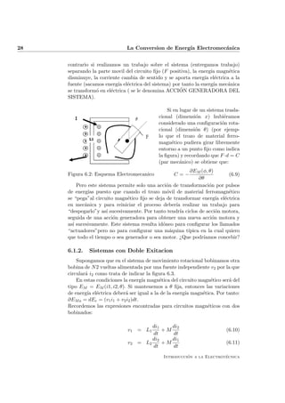 28 La Conversion de Energ´ıa Electromec´anica
contrario si realizamos un trabajo sobre el sistema (entregamos trabajo)
separando la parte movil del circuito ﬁjo (F positiva), la energ´ıa magn´etica
disminuye, la corriente cambia de sentido y se aporta energ´ıa el´ectrica a la
fuente (sacamos energ´ıa el´ectrica del sistema) por tanto la energ´ıa mec´anica
se transform´o en el´ectrica ( se le denomina ACCI´ON GENERADORA DEL
SISTEMA).
Figura 6.2: Esquema Electromecanico
Si en lugar de un sistema trasla-
cional (dimensi´on x) hubi´eramos
considerado una conﬁguraci´on rota-
cional (dimensi´on θ) (por ejemp-
lo que el trozo de material ferro-
magn´etico pudiera girar libremente
entorno a un punto ﬁjo como indica
la ﬁgura) y recordando que F ·d = C
(par mec´anico) se obtiene que:
C = −
∂EM (φ, θ)
∂θ
(6.9)
Pero este sistema permite solo una acci´on de transformaci´on por pulsos
de energ´ıas puesto que cuando el trozo m´ovil de material ferromagn´etico
se “pega”al circuito magn´etico ﬁjo se deja de transformar energ´ıa el´ectrica
en mec´anica y para reiniciar el proceso deber´ıa realizar un trabajo para
“despegarlo”y as´ı sucesivamente. Por tanto tendr´ıa ciclos de acci´on motora,
seguida de una acci´on generadora para obtener una nueva acci´on motora y
as´ı sucesivamente. Este sistema resulta id´oneo para conﬁgurar los llamados
“actuadores”pero no para conﬁgurar una m´aquina t´ıpica en la cual quiero
que todo el tiempo o sea generador o sea motor. ¿Que podr´ıamos concebir?
6.1.2. Sistemas con Doble Exitacion
Supongamos que en el sistema de movimiento rotacional bobinamos otra
bobina de N2 vueltas alimentada por una fuente independiente v2 por la que
circular´a i2 como trata de indicar la ﬁgura 6.3.
En estas condiciones la energ´ıa magn´etica del circuito magn´etico ser´a del
tipo EM = EM (i1, i2, θ). Si mantenemos a θ ﬁja, entonces las variaciones
de energ´ıa el´ectrica deber´a ser igual a la de la energ´ıa magn´etica. Por tanto:
∂EMa = dEe = (v1i1 + v2i2)dt.
Recordemos las expresiones encontradas para circuitos magn´eticos con dos
bobinados:
v1 = L1
di1
dt
+ M
di2
dt
(6.10)
v2 = L2
di2
dt
+ M
di1
dt
(6.11)
Introducci´on a la Electrot´ecnica
 