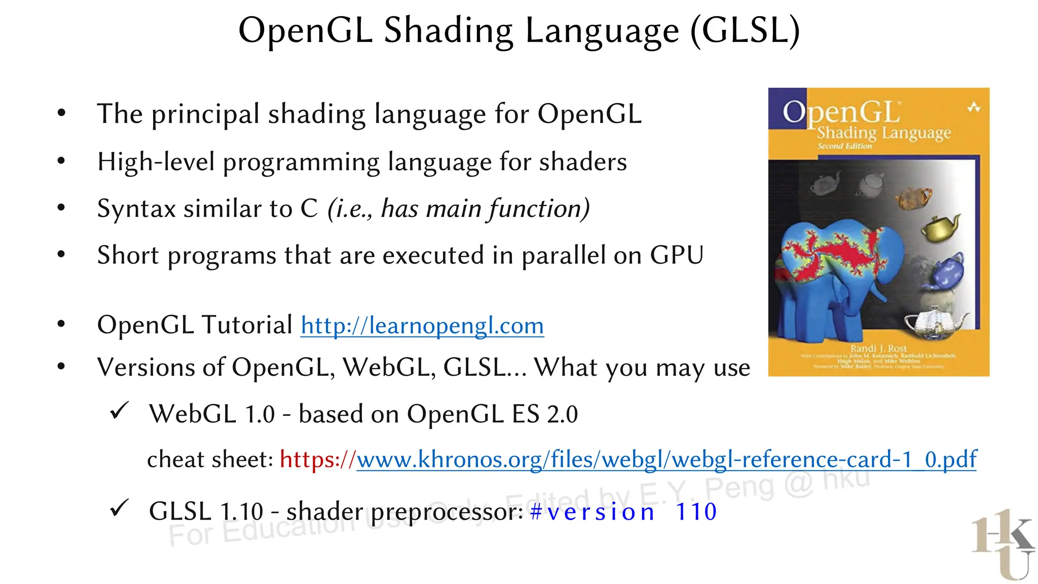 • OpenGL Tutorial http://learnopengl.com
• Versions of OpenGL, WebGL, GLSL… What you may use
✓ WebGL 1.0 - based on OpenGL ES 2.0
cheat sheet: https://www.khronos.org/files/webgl/webgl-reference-card-1_0.pdf
✓ GLSL 1.10 - shader preprocessor: #ve rsion 110
• The principal shading language for OpenGL
• High-level programming language for shaders
• Syntax similar to C (i.e., has main function)
• Short programs that are executed in parallel on GPU
For Education Use Only, Edited by E.Y. Peng @ hku
 