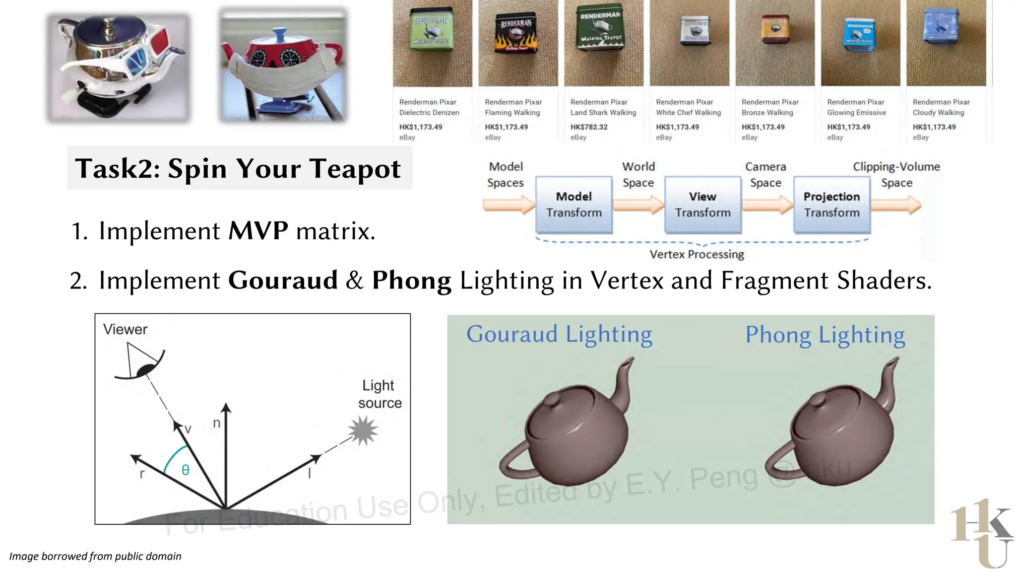 Task2: Spin Your Teapot
Gouraud Lighting Phong Lighting
1. Implement MVP matrix.
2. Implement Gouraud & Phong Lighting in Vertex and Fragment Shaders.
Image borrowed from public domain
For Education Use Only, Edited by E.Y. Peng @ hku
 