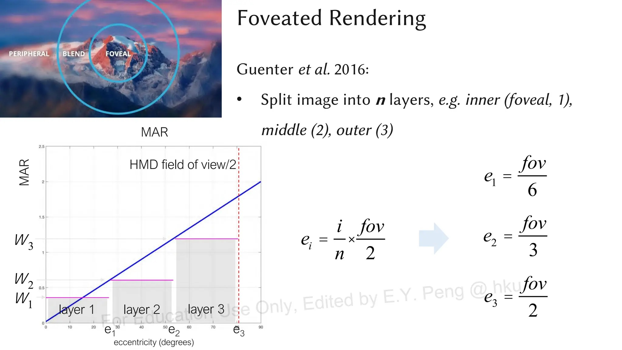 MAR
eccentricity (degrees)
MAR
HMD field of view/2
layer 2
layer 1 layer 3
e1 e2 e3
e3 =
fov
2
e1 =
fov
6
e2 =
fov
3
w1
w2
w3 ei =
i
n
×
fov
2
Foveated Rendering
Guenter et al. 2016:
• Split image into n layers, e.g. inner (foveal, 1),
middle (2), outer (3)
For Education Use Only, Edited by E.Y. Peng @ hku
 