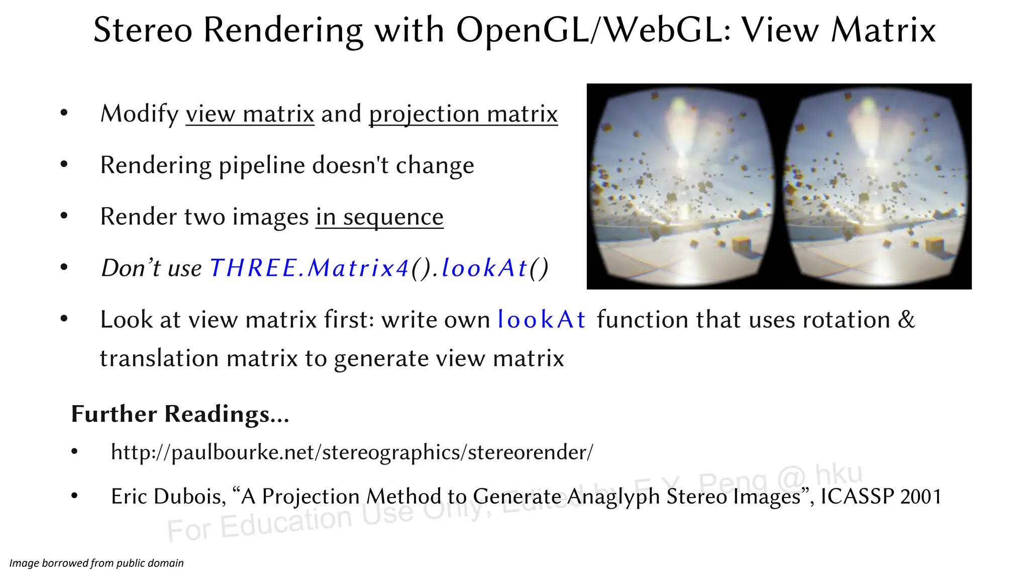 • Modify view matrix and projection matrix
• Rendering pipeline doesn't change
• Render two images in sequence
• Don’t use THREE.Matrix4().lookAt()
• Look at view matrix first: write own lookAt function that uses rotation &
translation matrix to generate view matrix
Stereo Rendering with OpenGL/WebGL: View Matrix
Further Readings…
• http://paulbourke.net/stereographics/stereorender/
• Eric Dubois, “A Projection Method to Generate Anaglyph Stereo Images”, ICASSP 2001
Image borrowed from public domain
For Education Use Only, Edited by E.Y. Peng @ hku
 