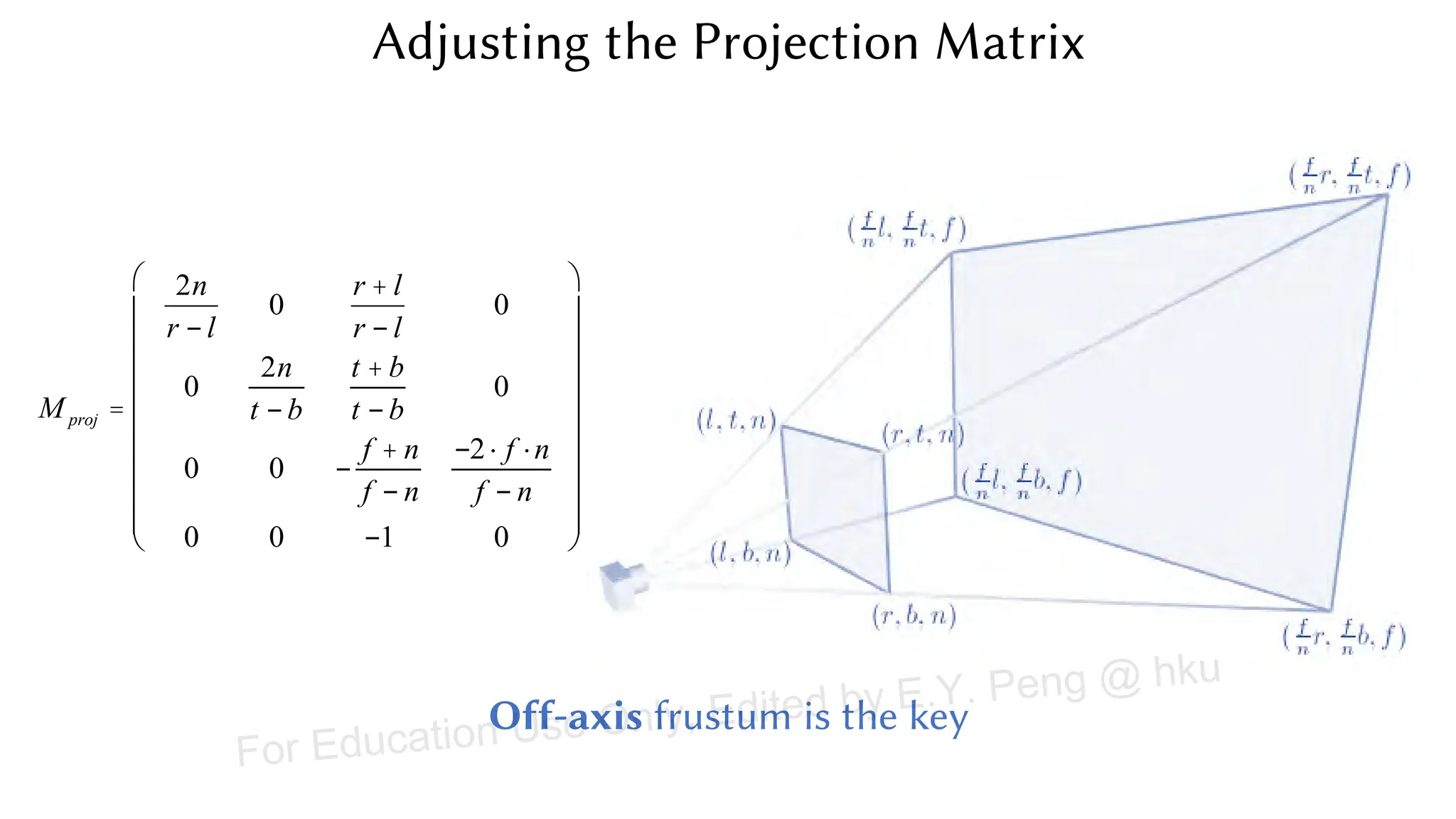 Adjusting the Projection Matrix
M proj =
2n
r - l
0
r + l
r - l
0
0
2n
t - b
t + b
t - b
0
0 0 -
f + n
f - n
-2× f ×n
f - n
0 0 -1 0
æ
è
ç
ç
ç
ç
ç
ç
ç
ç
ö
ø
÷
÷
÷
÷
÷
÷
÷
÷
Off-axis frustum is the key
For Education Use Only, Edited by E.Y. Peng @ hku
 