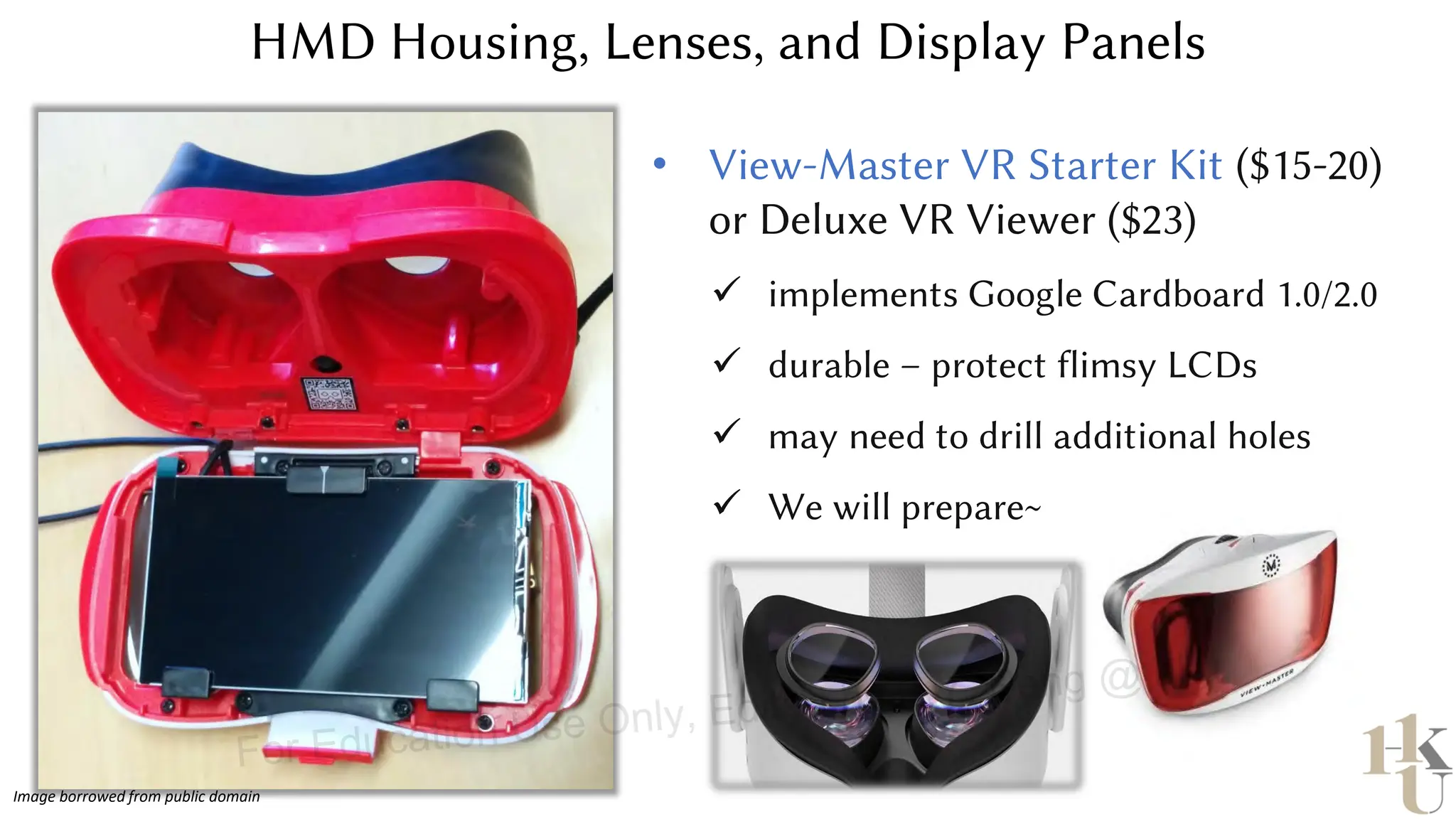 HMD Housing, Lenses, and Display Panels
• View-Master VR Starter Kit ($15-20)
or Deluxe VR Viewer ($23)
✓ implements Google Cardboard 1.0/2.0
✓ durable – protect flimsy LCDs
✓ may need to drill additional holes
✓ We will prepare~
Image borrowed from public domain
For Education Use Only, Edited by E.Y. Peng @ hku
 